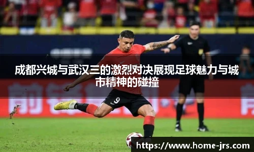 成都兴城与武汉三的激烈对决展现足球魅力与城市精神的碰撞