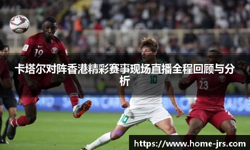 卡塔尔对阵香港精彩赛事现场直播全程回顾与分析