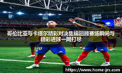 哥伦比亚与卡塔尔精彩对决集锦回顾赛场瞬间与精彩进球一网打尽